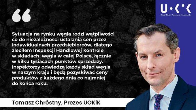 Zlecenie UOKiK - kontrole składów węgla2: Tłem grafiki jest węgiel, w prawym górnym rogu znajduje się logo UOKiK, pod nim zdjęcie Prezesa UOKiK, a po lewej tekst: Sytuacja na rynku węgla rodzi wątpliwości co do niezależności ustalania cen przez indywidualnych przedsiębiorców, dlatego zleciłem Inspekcji Handlowej kontrole w składach węgla w całej Polsce, łącznie w kilku tysiącach punktów sprzedaży. Inspektorzy odwiedzą każdy skład węgla w naszym kraju i będą pozyskiwać ceny produktów z każdego dnia co najmniej do końca roku. Tomasz Chróstny, Prezes UOKiK.